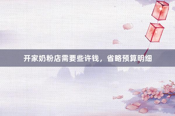 开家奶粉店需要些许钱，省略预算明细